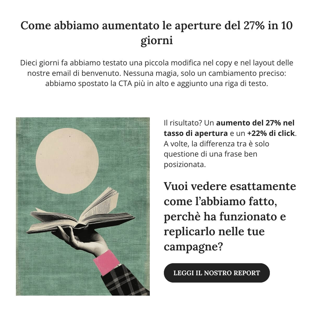 screenshot email che legge: Come abbiamo aumentato le aperture del 27% in 10 giorni
Dieci giorni fa abbiamo testato una piccola modifica nel copy e nel layout delle nostre email di benvenuto. Nessuna magia, solo un cambiamento preciso: abbiamo spostato la CTA più in alto e aggiunto una riga di testo.
Il risultato? Un aumento del 27% nel tasso di apertura e un +22% di click. A volte, la differenza tra è solo questione di una frase ben posizionata.
Vuoi vedere esattamente come l’abbiamo fatto, perchè ha funzionato e replicarlo nelle tue campagne?
CTA: leggi il nostro report