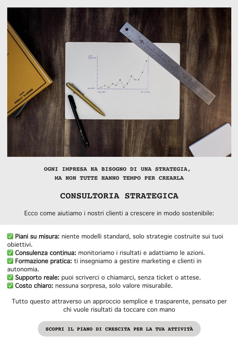 screenshot di una mail che legge: Ogni impresa ha bisogno di una strategia, 
non tutte hanno il tempo per crearla
Ecco come aiutiamo i nostri clienti a crescere in modo sostenibile:
Piani su misura
Consulenza continua
Formazione pratica
Supporto reale
Costo chiaro
Tutto questo attraverso un approccio semplice e trasparente, pensato per chi vuole risultati da toccare con mano
CTA: Scopri il piano di crescita per la tua attività