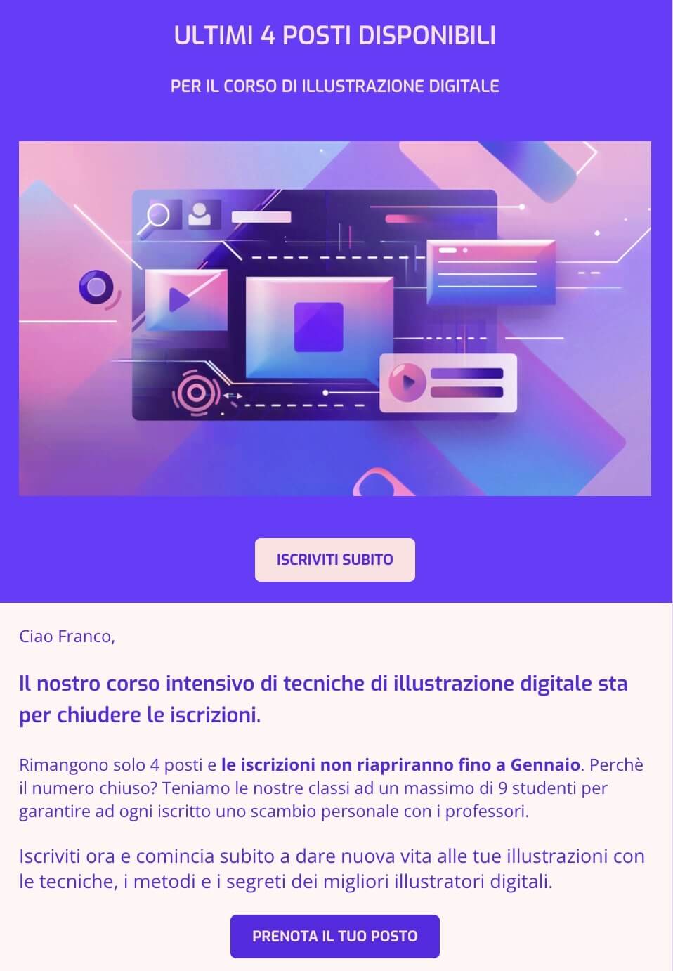 screenshot di una mail che dice: ULTIMI 4 POSTI DISPONIBILI
PER IL CORSO DI ILLUSTRAZIONE DIGITALE
Ciao Franco, 
Il nostro corso intensivo di tecniche di illustrazione digitale sta per chiudere le iscrizioni.
Rimangono solo 4 posti e le iscrizioni non riapriranno fino a Gennaio. Perchè il numero chiuso? Teniamo le nostre classi ad un massimo di 9 studenti per garantire ad ogni iscritto uno scambio personale con i professori. 
Iscriviti ora e comincia subito a dare nuova vita alle tue illustrazioni con le tecniche, i metodi e i segreti dei migliori illustratori digitali.
CTA: Prenota il tuo posto